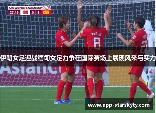 伊朗女足迎战缅甸女足力争在国际赛场上展现风采与实力